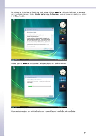 Na tela inicial da instalação do service pack acione o botão Avançar. O termo de licença se software
será mostrado marque a opção Aceitar os termos da licença e caso concorde com os termos acione
o botão Avançar.




Acione o botão Avançar novamente e a instalação do SP1 será inicializada.




O computador poderá ser reiniciado algumas vezes até que a instalação seja concluída.




                                                                                                47
 