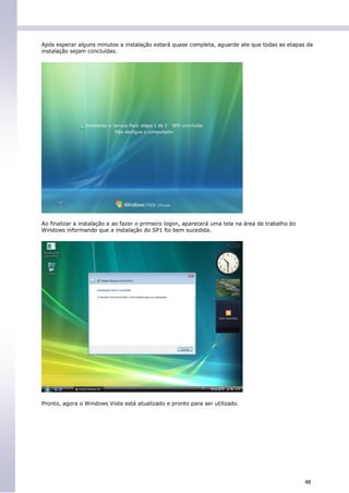 Após esperar alguns minutos a instalação estará quase completa, aguarde ate que todas as etapas da
instalação sejam concluídas.




Ao finalizar a instalação e ao fazer o primeiro logon, aparecerá uma tela na área de trabalho do
Windows informando que a instalação do SP1 foi bem sucedida.




Pronto, agora o Windows Vista está atualizado e pronto para ser utilizado.




                                                                                                   48
 