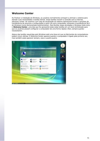 Welcome Center
Ao finalizar a instalação do Windows, os usuários normalmente começam a otimizar o sistema para
atender suas necessidades e tarefas diárias. Essas tarefas incluem a conexão com a Internet,
adicionar contas de usuários e em caso de atualização do sistema operacional iniciam o processo de
transferência de arquivos e configurações a partir de outro computador utilizando a transferência fácil
do Windows (como demonstrado anteriormente). Para facilitar essas atividades o Windows Vista inclui
o Welcome Center, uma tela que lhe apresenta todas estas tarefas em um local centralizado para
que os usuários possam configurar o computador de uma forma rápida e fácil, sempre quando
necessitarem.

Abaixo das tarefas requeridas pelo Windows está uma área em que os fabricantes de computadores
podem incluir ofertas. O Welcome Center aparece quando o computador é ligado pela primeira vez,
mas também pode aparecer sempre, caso o usuário queira.




                                                                                                   51
 