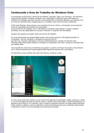 Conhecendo a Área de Trabalho do Windows Vista
O computador revolucionou a forma de se trabalhar, aprender, jogar e se comunicar. Um elemento
essencial para ajudar as pessoas a utilizar o seu computador e gerenciar suas informações é a
interface de utilização, que tem evoluído muito rapidamente nas últimas décadas, que começou com
as linhas de comando tendo chegado agora a um estado muito mais funcional e sofisticado.

O Microsoft Windows Vista introduz uma inovadora forma de utilizar o computador que proveito de
todas as capacidades do hardware do computador.
As novas formas de trabalhar com a informação no Windows Vista ajudam o usuário a ganhar
confiança nas suas capacidades de visualizar, descobrir e organizar as informações.

Existem três aspectos principais nesta nova forma de trabalho:

As novas ferramentas de produtividade trazem mais clareza quanto à informação guardada no
computador. Permite visualizar o conteúdo de arquivos sem ter
que abrir-los, descobrir aplicações e arquivos instantaneamente, navegar de maneira mais
eficientemente pelas janelas abertas e completar os assistentes com maior certeza do resultado final
que deseja obter.

Uma experiência visual rica em detalhes que ajudam o usuário a interagir de maneira mais eficiente
com o sistema operacional (muitas opções estão disponíveis apenas com o AeroGlass).

Os elementos visuais também são mais informativos, intuitivos e úteis.




O menu iniciar está mais intuitivo e com recursos de pesquisa de aplicações, pastas, arquivos, e-mails
ou um link de página favorita da internet, agora o usuário não precisa saber a exata localização de um
aplicativo para utilizá-lo. Por exemplo, caso o usuários necessite encontrar um determinado aplicativo
basta começar a digitar o nome do aplicativo na barra de pesquisa para que o Windows Vista localize
o aplicativo e exiba o ícone da aplicação procurada para execução.




                                                                                                  52
 