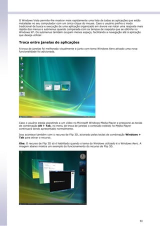 O Windows Vista permite-lhe mostrar mais rapidamente uma lista de todas as aplicações que estão
instaladas no seu computador com um único clique do mouse. Caso o usuário prefira o modo
tradicional de busca e execução de uma aplicação organizado em árvore vai notar uma resposta mais
rápida dos menus e submenus quando comparada com os tempos de resposta que se obtinha no
Windows XP. Os submenus também ocupam menos espaço, facilitando a navegação até à aplicação
que deseja utilizar.


Troca entre janelas de aplicações
A troca de janelas foi melhorada visualmente e junto com tema Windows Aero ativado uma nova
funcionalidade foi adicionada.




Caso o usuário esteja assistindo a um vídeo no Microsoft Windows Media Player e pressione as teclas
de combinação Alt + Tab, no menu de troca de janelas o conteúdo exibido no Media Player
continuará sendo apresentado normalmente.

Isso acontece também com o recurso de Flip 3D, acionado pelas teclas de combinação Windows +
Tab para ativar o recurso.

Obs: O recurso de Flip 3D só é habilitado quando o tema do Windows utilizado é o Windows Aero. A
imagem abaixo mostra um exemplo do funcionamento do recurso de Flip 3D.




                                                                                                 53
 