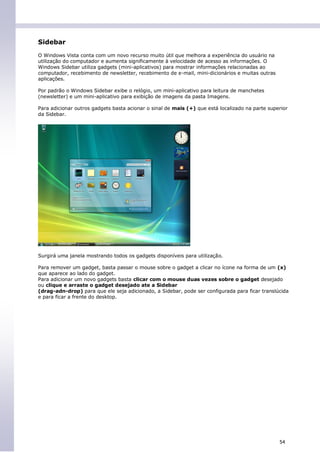 Sidebar
O Windows Vista conta com um novo recurso muito útil que melhora a experiência do usuário na
utilização do computador e aumenta significamente à velocidade de acesso as informações. O
Windows Sidebar utiliza gadgets (mini-aplicativos) para mostrar informações relacionadas ao
computador, recebimento de newsletter, recebimento de e-mail, mini-dicionários e muitas outras
aplicações.

Por padrão o Windows Sidebar exibe o relógio, um mini-aplicativo para leitura de manchetes
(newsletter) e um mini-aplicativo para exibição de imagens da pasta Imagens.

Para adicionar outros gadgets basta acionar o sinal de mais (+) que está localizado na parte superior
da Sidebar.




Surgirá uma janela mostrando todos os gadgets disponíveis para utilização.

Para remover um gadget, basta passar o mouse sobre o gadget a clicar no ícone na forma de um (x)
que aparece ao lado do gadget.
Para adicionar um novo gadgets basta clicar com o mouse duas vezes sobre o gadget desejado
ou clique e arraste o gadget desejado ate a Sidebar
(drag-adn-drop) para que ele seja adicionado, a Sidebar, pode ser configurada para ficar translúcida
e para ficar a frente do desktop.




                                                                                                 54
 
