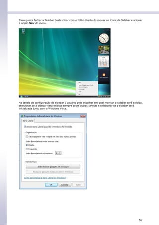 Caso queira fechar a Sidebar basta clicar com o botão direito do mouse no ícone da Sidebar e acionar
a opção Sair do menu.




Na janela de configuração da sidebar o usuário pode escolher em qual monitor a sidebar será exibida,
selecionar se a sidebar será exibida sempre sobre outras janelas e selecionar se a sidebar será
inicializada junto com o Windows Vista.




                                                                                                 56
 