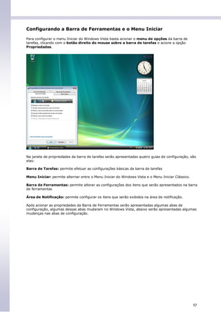 Configurando a Barra de Ferramentas e o Menu Iniciar

Para configurar o menu Iniciar do Windows Vista basta acionar o menu de opções da barra de
tarefas, clicando com o botão direito do mouse sobre a barra de tarefas e acione a opção
Propriedades.




Na janela de propriedades da barra de tarefas serão apresentadas quatro guias de configuração, são
elas:

Barra de Tarefas: permite efetuar as configurações básicas da barra de tarefas

Menu Iniciar: permite alternar entre o Menu Iniciar do Windows Vista e o Menu Iniciar Clássico.

Barra de Ferramentas: permite alterar as configurações dos itens que serão apresentados na barra
de ferramentas

Área de Notificação: permite configurar os itens que serão exibidos na área de notificação.

Após acionar as propriedades da Barra de Ferramentas serão apresentadas algumas abas de
configuração, algumas dessas abas mudaram no Windows Vista, abaixo serão apresentadas algumas
mudanças nas abas de configuração.




                                                                                                  57
 