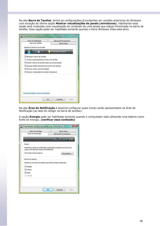 Na aba Barra de Tarefas, temos as configurações já existentes em versões anteriores do Windows
com exceção da última opção Mostrar visualizações de janela (miniaturas), habilitando essa
opção será mostrada uma visualização do conteúdo de uma janela que esteja minimizada na barra de
tarefas. Essa opção pode ser habilitada somente quando o toma Windows Vista está ativo.




Na aba Área de Notificação é possível configurar quais ícones serão apresentados na Área de
Notificação (ao lado do relógio na barra de tarefas).

A opção Energia pode ser habilitada somente quando o computador está utilizando uma bateria como
fonte de energia. (verificar esse conteúdo)




                                                                                              58
 