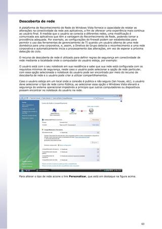 Descoberta de rede
A plataforma de Reconhecimento de Rede do Windows Vista fornece a capacidade de relatar as
alterações na conectividade da rede aos aplicativos, a fim de oferecer uma experiência mais contínua
ao usuário final. À medida que o usuário se conecta a diferentes redes, uma modificação é
comunicada aos aplicativos que têm a vantagem do Reconhecimento de Rede, podendo tomar a
providência adequada. Por exemplo, as configurações do firewall podem ser estabelecidas para
permitir o uso das ferramentas de gerenciamento de TI quando um usuário alterna de uma rede
doméstica para uma corporativa, e, assim, a Diretiva de Grupo detecta o reconhecimento a uma rede
corporativa e automaticamente inicia o processamento das alterações, em vez de esperar a próxima
detecção do ciclo.

O recurso de descoberta de rede é utilizado para definir regras de segurança em conectividade de
rede mediante a localidade onde o computador do usuário esteja, por exemplo:

O usuário está com o seu notebook em sua residência e sabe que sua rede está configurada com os
requisitos mínimos de segurança, neste caso o usuário pode selecionar a opção de rede particular,
com essa opção selecionada o notebook do usuário pode ser encontrado por meio do recurso de
descoberta de rede e o usuário pode criar a utilizar compartilhamentos.

Caso o usuário esteja em um local onde a conexão é publica e não segura (lan house, etc), o usuário
deve selecionar o tipo de rede como Pública, ao selecionar essa opção o Windows Vista elevará a
segurança do sistema operacional impedindo a principio que outros computadores ou dispositivos
possam encontrar no notebook do usuário na rede.




Para alterar o tipo de rede acione o link Personalizar, que está em destaque na figura acima.




                                                                                                   63
 