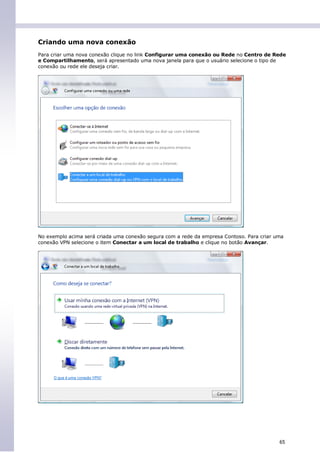 Criando uma nova conexão
Para criar uma nova conexão clique no link Configurar uma conexão ou Rede no Centro de Rede
e Compartilhamento, será apresentado uma nova janela para que o usuário selecione o tipo de
conexão ou rede ele deseja criar.




No exemplo acima será criada uma conexão segura com a rede da empresa Contoso. Para criar uma
conexão VPN selecione o item Conectar a um local de trabalho e clique no botão Avançar.




                                                                                           65
 