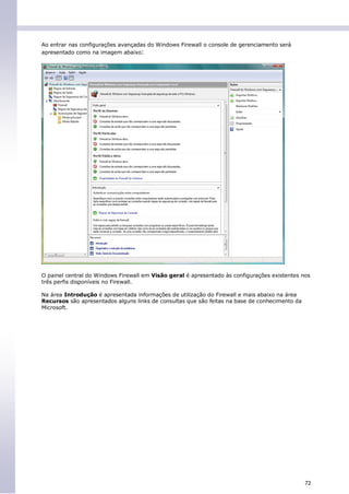 Ao entrar nas configurações avançadas do Windows Firewall o console de gerenciamento será
apresentado como na imagem abaixo:




O painel central do Windows Firewall em Visão geral é apresentado às configurações existentes nos
três perfis disponíveis no Firewall.

Na área Introdução é apresentada informações de utilização do Firewall e mais abaixo na área
Recursos são apresentados alguns links de consultas que são feitas na base de conhecimento da
Microsoft.




                                                                                                72
 
