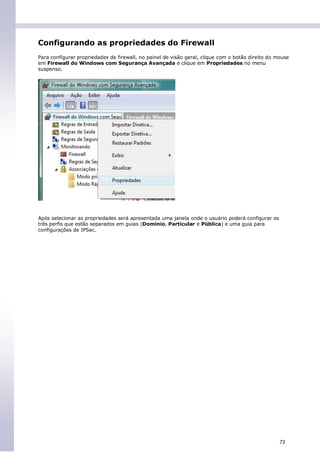Configurando as propriedades do Firewall
Para configurar propriedades de firewall, no painel de visão geral, clique com o botão direito do mouse
em Firewall do Windows com Segurança Avançada e clique em Propriedades no menu
suspenso.




Após selecionar as propriedades será apresentada uma janela onde o usuário poderá configurar os
três perfis que estão separados em guias (Domínio, Particular e Pública) e uma guia para
configurações de IPSec.




                                                                                                   73
 