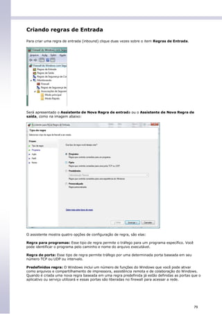 Criando regras de Entrada

Para criar uma regra de entrada (inbound) clique duas vezes sobre o item Regras de Entrada.




Será apresentado o Assistente de Nova Regra de entrada ou o Assistente de Nova Regra de
saída, como na imagem abaixo:




O assistente mostra quatro opções de configuração de regra, são elas:

Regra para programas: Esse tipo de regra permite o tráfego para um programa específico. Você
pode identificar o programa pelo caminho e nome do arquivo executável.

Regra de porta: Esse tipo de regra permite tráfego por uma determinada porta baseada em seu
número TCP ou UDP ou intervalo.

Predefinidos regra: O Windows inclui um número de funções do Windows que você pode ativar
como arquivos e compartilhamento de impressora, assistência remota e de colaboração do Windows.
Quando é criada uma nova regra baseada em uma regra predefinida já estão definidas as portas que o
aplicativo ou serviço utilizará e essas portas são liberadas no firewall para acessar a rede.




                                                                                               79
 