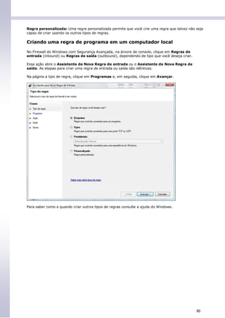 Regra personalizada: Uma regra personalizada permite que você crie uma regra que talvez não seja
capaz de criar usando os outros tipos de regras.

Criando uma regra de programa em um computador local

No Firewall do Windows com Segurança Avançada, na árvore de console, clique em Regras de
entrada (inbound) ou Regras de saída (outbound), dependendo de tipo que você deseja criar.

Essa ação abre o Assistente de Nova Regra de entrada ou o Assistente de Nova Regra de
saída. As etapas para criar uma regra de entrada ou saída são idênticas.

Na página a tipo de regra, clique em Programas e, em seguida, clique em Avançar.




Para saber como e quando criar outros tipos de regras consulte a ajuda do Windows.




                                                                                             80
 