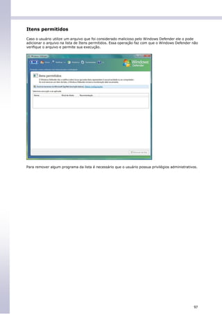 Itens permitidos

Caso o usuário utilize um arquivo que foi considerado malicioso pelo Windows Defender ele o pode
adicionar o arquivo na lista de Itens permitidos. Essa operação faz com que o Windows Defender não
verifique o arquivo e permite sua execução.




Para remover algum programa da lista é necessário que o usuário possua privilégios administrativos.




                                                                                                97
 
