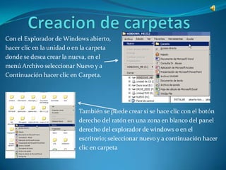 Con el Explorador de Windows abierto,
hacer clic en la unidad o en la carpeta
donde se desea crear la nueva, en el
menú Archivo seleccionar Nuevo y a
Continuación hacer clic en Carpeta.




                           También se puede crear si se hace clic con el botón
                           derecho del ratón en una zona en blanco del panel
                           derecho del explorador de windows o en el
                           escritorio; seleccionar nuevo y a continuación hacer
                           clic en carpeta
 