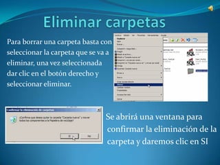 Para borrar una carpeta basta con
seleccionar la carpeta que se va a
eliminar, una vez seleccionada
dar clic en el botón derecho y
seleccionar eliminar.



                                Se abrirá una ventana para
                                confirmar la eliminación de la
                                carpeta y daremos clic en SI
 