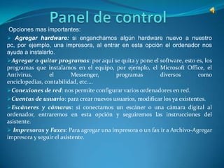 Opciones mas importantes:
 Agregar hardware: si enganchamos algún hardware nuevo a nuestro
pc, por ejemplo, una impresora, al entrar en esta opción el ordenador nos
ayuda a instalarlo.
Agregar o quitar programas: por aquí se quita y pone el software, esto es, los
programas que instalamos en el equipo, por ejemplo, el Microsoft Office, el
Antivirus,       el        Messenger,   programas        diversos        como
enciclopedias, contabilidad, etc....
Conexiones de red: nos permite configurar varios ordenadores en red.
Cuentas de usuario: para crear nuevos usuarios, modificar los ya existentes.
Escáneres y cámaras: si conectamos un escáner o una cámara digital al
ordenador, entraremos en esta opción y seguiremos las instrucciones del
asistente.
 Impresoras y Faxes: Para agregar una impresora o un fax ir a Archivo-Agregar
impresora y seguir el asistente.
 