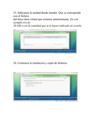 23. Indicamos la unidad donde instalar. Que se corresponde
con el fichero
del disco duro virtual que creamos anteriormente. En este
ejemplo era de
20 GB o con la cantidad que tu le hayas indicado al crearlo.




24. Comienza la instalacion y copia de ficheros.
 