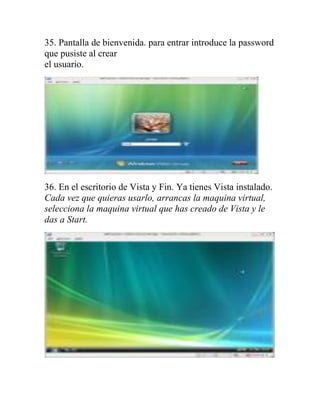 35. Pantalla de bienvenida. para entrar introduce la password
que pusiste al crear
el usuario.




36. En el escritorio de Vista y Fin. Ya tienes Vista instalado.
Cada vez que quieras usarlo, arrancas la maquina virtual,
selecciona la maquina virtual que has creado de Vista y le
das a Start.
 
