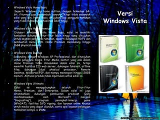 •   Windows Vista Home Basic

                                                                         Versi
    Seperti Windows Xp home edition, dengan teknologi 64-
    bit, fiturnya juga bertambah banyak. Tetapi tidak sebanyak
    edisi yang lain, Home Basic ditujukan bagi pengguna rumahan
    yang tidak memerlukan fasilitas lebih tinggi.                    Windows Vista
•   Windows Vista Home Premium
    Didasari Windows Vista Home Basic, edisi ini memiliki
    tambahan dukungan fitur-fitur lebih tinggi yang ditujukan
    untuk segmen pengguna rumahan, seperti dukungan HDTV dan
    pembuatan menu DVD. Home Premium mendukung hingga
    16GB physical memory.

•   Windows Vista Busines
    Sebanding dengan Windows XP Professional, dan ditunjukan
    untuk pengguna bisnis. Fitur Media Center yang ada dalam
    Home Premium tidak dimasukkan dalam edisi ini, tetapi
    memiliki fasilitas IIS web server, dukungan faksimili, offline
    files,   dukungan     dual  physical   processor,     Remote
    Desktop, kolaborasi P2P, dan mampu menangani hingga 128GB
    memori. Aktivasi produk tidak diperlukan untuk edisi ini.

•   Windows Vista Ultimate
    Edisi      ini    menggabungkan      seluruh      fitur-fitur
    Home, Premium, dan Enterprise. Dalam edisi ini juga
    ditambahkan     dukungan    pembuatan      prodcast     (yang
    dialihbahasakan        oleh       Microsoft          menjadi
    “blogcasting“),     program     peningkat-kinerja       game
    (WinSAT), fasilitas DVD ripping, dan layanan online khusus
    untuk media yang dapat diunduh, serta opsi layanan pelanggan
    tambahan lainnya. s Vista
 