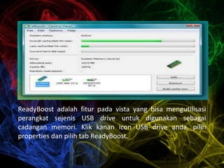 ReadyBoost adalah fitur pada vista yang bisa mengutilisasi
perangkat sejenis USB drive untuk digunakan sebagai
cadangan memori. Klik kanan icon USB drive anda, pilih
properties dan pilih tab ReadyBoost.
 