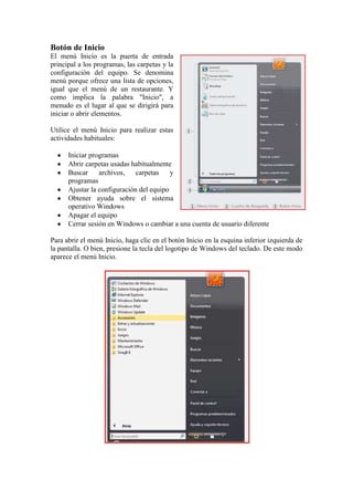 Botón de Inicio
El menú Inicio es la puerta de entrada
principal a los programas, las carpetas y la
configuración del equipo. Se denomina
menú porque ofrece una lista de opciones,
igual que el menú de un restaurante. Y
como implica la palabra "Inicio", a
menudo es el lugar al que se dirigirá para
iniciar o abrir elementos.

Utilice el menú Inicio para realizar estas
actividades habituales:

      Iniciar programas
      Abrir carpetas usadas habitualmente
      Buscar     archivos,    carpetas    y
      programas
      Ajustar la configuración del equipo
      Obtener ayuda sobre el sistema
      operativo Windows
      Apagar el equipo
      Cerrar sesión en Windows o cambiar a una cuenta de usuario diferente

Para abrir el menú Inicio, haga clic en el botón Inicio en la esquina inferior izquierda de
la pantalla. O bien, presione la tecla del logotipo de Windows del teclado. De este modo
aparece el menú Inicio.
 