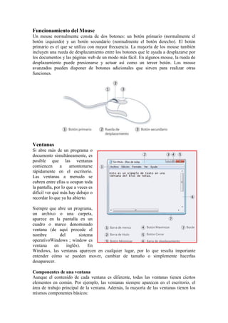 Funcionamiento del Mouse
Un mouse normalmente consta de dos botones: un botón primario (normalmente el
botón izquierdo) y un botón secundario (normalmente el botón derecho). El botón
primario es el que se utiliza con mayor frecuencia. La mayoría de los mouse también
incluyen una rueda de desplazamiento entre los botones que le ayuda a desplazarse por
los documentos y las páginas web de un modo más fácil. En algunos mouse, la rueda de
desplazamiento puede presionarse y actuar así como un tercer botón. Los mouse
avanzados pueden disponer de botones adicionales que sirven para realizar otras
funciones.




Ventanas
Si abre más de un programa o
documento simultáneamente, es
posible que las ventanas
comiencen       a    amontonarse
rápidamente en el escritorio.
Las ventanas a menudo se
cubren entre ellas u ocupan toda
la pantalla, por lo que a veces es
difícil ver qué más hay debajo o
recordar lo que ya ha abierto.

Siempre que abre un programa,
un archivo o una carpeta,
aparece en la pantalla en un
cuadro o marco denominado
ventana (de aquí procede el
nombre        del        sistema
operativoWindows ; window es
ventana    en     inglés).    En
Windows, las ventanas aparecen en cualquier lugar, por lo que resulta importante
entender cómo se pueden mover, cambiar de tamaño o simplemente hacerlas
desaparecer.

Componentes de una ventana
Aunque el contenido de cada ventana es diferente, todas las ventanas tienen ciertos
elementos en común. Por ejemplo, las ventanas siempre aparecen en el escritorio, el
área de trabajo principal de la ventana. Además, la mayoría de las ventanas tienen los
mismos componentes básicos:
 