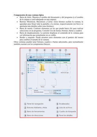 Componentes de una ventana típica
       Barra de título. Muestra el nombre del documento y del programa (o el nombre
       de la carpeta si está trabajando en una carpeta).
       Botones Minimizar, Maximizar y Cerrar. Estos botones ocultan la ventana, la
       agrandan para llenar toda la pantalla y la cierran, respectivamente (en breve se
       aportarán más detalles sobre estos botones).
       Barra de menús. Contiene elementos en los que puede hacer clic para realizar
       selecciones en un programa. Consulte Uso de menús, botones, barras y cuadros.
       Barra de desplazamiento. Le permite desplazar el contenido de la ventana para
       ver información que actualmente no es visible.
       Bordes y esquinas. Puede arrastrar estos elementos con el puntero del mouse
       para cambiar el tamaño de la ventana.
Otras ventanas pueden tener botones, cuadros o barras adicionales, pero normalmente
también cuentan con los componentes básicos.
 