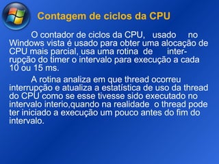 Contagem de ciclos da CPU O contador de ciclos da CPU,  usado  no Windows vista é usado para obter uma alocação de CPU mais parcial, usa uma rotina  de  inter- rupção do timer o intervalo para execução a cada 10 ou 15 ms. A rotina analiza em que thread ocorreu interrupção e atualiza a estatística de uso da thread do CPU como se esse tivesse sido executado no intervalo interio,quando na realidade  o thread pode ter iniciado a execução um pouco antes do fim do intervalo. 