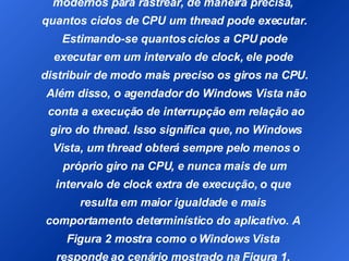 I No Windows Vista, o agendador usa o Registro do contador de ciclos de processadores  modernos para rastrear, de maneira precisa,  quantos ciclos de CPU um thread pode executar. Estimando-se quantos ciclos a CPU pode  executar em um intervalo de clock, ele pode  distribuir de modo mais preciso os giros na CPU. Além disso, o agendador do Windows Vista não conta a execução de interrupção em relação ao giro do thread. Isso significa que, no Windows Vista, um thread obterá sempre pelo menos o próprio giro na CPU, e nunca mais de um  intervalo de clock extra de execução, o que  resulta em maior igualdade e mais  comportamento determinístico do aplicativo. A  Figura 2 mostra como o Windows Vista  responde ao cenário mostrado na Figura 1,  concedendo aos dois threads pelo menos um  intervalo de execução. 