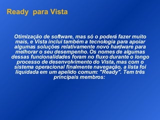 Ready  para Vista Otimização de software, mas só o poderá fazer muito mais, e Vista inclui também a tecnologia para apoiar algumas soluções relativamente novo hardware para melhorar o seu desempenho. Os nomes de algumas dessas funcionalidades foram no fluxo durante o longo processo de desenvolvimento do Vista, mas com o sistema operacional finalmente navegação, a lista foi liquidada em um apelido comum: "Ready". Tem três principais membros:  