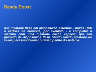 Ready Boost usa memória flash em dispositivos externos - drives USB e cartões de memória, por exemplo - a completar o sistema com uma memória cache especial que tira proveito de dispositivos flash "muito rápido aleatória ler vezes para impulsionar o desempenho do sistema. 