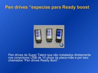 Pen drives “especias para Ready boost Pen drives da Super Talent que são instalados diretamente nos conectores USB de 10 pinos da placa-mãe e por isso chamados “Pen drives Ready Boot”.  