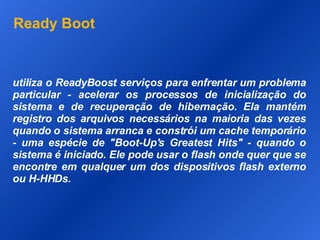 Ready Boot utiliza o ReadyBoost serviços para enfrentar um problema particular - acelerar os processos de inicialização do sistema e de recuperação de hibernação. Ela mantém registro dos arquivos necessários na maioria das vezes quando o sistema arranca e constrói um cache temporário - uma espécie de "Boot-Up's Greatest Hits" - quando o sistema é iniciado. Ele pode usar o flash onde quer que se encontre em qualquer um dos dispositivos flash externo ou H-HHDs.  