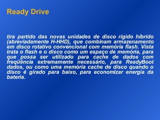 Ready Drive tira partido das novas unidades de disco rígido híbrido (abreviadamente H-HHD), que combinam armazenamento em disco rotativo convencional com memória flash. Vista trata o flash e o disco como um espaço de memória, para que possa ser utilizado para cache de dados com freqüência extremamente necessário, para ReadyBoot dados, ou como uma memória cache de disco quando o disco é girado para baixo, para economizar energia da bateria.  