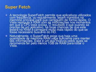 Super Fetch A tecnologia SuperFetch permite que aplicativos utilizados com freqüência, ou regularmente, sejam mantidos na memória principal para que carreguem de forma rápida. O Vista repopula a RAM com as informações nos momentos em que a CPU está ociosa. O resultado é que quando se precisa de um aplicativo, há boas chances de que este estará na RAM e carregará muito mais rápido do que se fosse necessário buscá-lo do HD. Naturalmente, o SuperFetch exige que haja uma quantidade de memória RAM vaga suficiente para manter tais informações. Esse é um dos motivos pelos quais se recomenda ter pelo menos 1GB de RAM para rodar o Vista.  