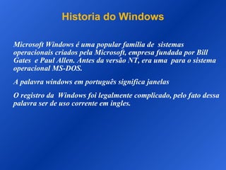 Historia do Windows Microsoft Windows é uma popular família de  sistemas operacionais criados pela Microsoft, empresa fundada por Bill Gates  e Paul Allen. Antes da versão NT, era uma  para o sistema operacional MS-DOS. A palavra windows em português significa janelas O registro da  Windows foi legalmente complicado, pelo fato dessa palavra ser de uso corrente em ingles. 