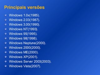 Principais versões Windows 1.0x(1985). Windows 2.03(1987). Windows 3.00(1990). Windows NT(1993). Windows 95(1995). Windows 98(1998). Windows Neptune(2000). Windows 2000(2000). Windows ME(2000). Windows XP(2001). Windows Server 2003(2003). Windows Vista(2007). 
