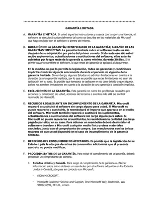 *******************************************************************************

                                   GARANTÍA LIMITADA

A. GARANTÍA LIMITADA. Si usted sigue las instrucciones y cuenta con la oportuna licencia, el
   software se ejecutará sustancialmente tal como se describe en los materiales de Microsoft
   que haya recibido con el software o dentro del mismo.

B. DURACIÓN DE LA GARANTÍA; BENEFICIARIO DE LA GARANTÍA; ALCANCE DE LAS
   GARANTÍAS IMPLÍCITAS. La garantía limitada cubre el software hasta un año
   después de su adquisición por parte del primer usuario. Si durante ese año usted
   recibe suplementos, actualizaciones o sustituciones del software, ellos estarán
   cubiertos por lo que reste de la garantía o, como mínimo, durante 30 días. Si el
   primer usuario transfiere el software, lo que reste de garantía se aplicará al adquirente.

   En la medida en que lo permita la legislación, todas las garantías y condiciones
   implícitas tendrán vigencia únicamente durante el período de vigencia de la
   garantía limitada. Sin embargo, algunos Estados no admiten limitaciones en cuanto a la
   duración de una garantía implícita, por lo que es posible que estas limitaciones no sean de
   aplicación en su caso. Es posible que tampoco se apliquen en su caso debido a que algunos
   países no admiten limitaciones en cuanto a la duración de una garantía o condición implícita.

C. EXCLUSIONES DE LA GARANTÍA. Esta garantía no cubre los problemas causados por
   acciones (u omisiones) de usted, acciones de terceros o eventos más allá del control
   razonable de Microsoft.

D. RECURSOS LEGALES ANTE UN INCUMPLIMIENTO DE LA GARANTÍA. Microsoft
   reparará o sustituirá el software sin cargo alguno para usted. Si Microsoft no
   puede repararlo o sustituirlo, le reembolsará el importe que aparezca en el recibo
   del software. Microsoft también reparará o sustituirá los suplementos,
   actualizaciones o sustituciones del software sin cargo alguno para usted. Si
   Microsoft no puede repararlos ni sustituirlos, le reembolsará la cantidad que haya
   pagado por ellos, en su caso. Para obtener un reembolso deberá desinstalar el
   software y devolver a Microsoft cualquier medio físico y otros materiales
   asociados, junto con el comprobante de compra. Los mencionados son los únicos
   recursos de que usted dispondrá en el caso de incumplimiento de la garantía
   limitada.

E. DERECHOS DEL CONSUMIDOR NO AFECTADOS. Es posible que la legislación de su
   Estado o país le otorgue derechos de consumidor adicionales que el presente
   contrato no pueda modificar.

F. PROCEDIMIENTOS DE LA GARANTÍA. Para exigir el cumplimiento de la garantía, deberá
   presentar un comprobante de compra.

   1. Estados Unidos y Canadá. Para exigir el cumplimiento de la garantía u obtener
      información sobre cómo obtener un reembolso por el software adquirido en los Estados
      Unidos y Canadá, póngase en contacto con Microsoft:

       ·   (800) MICROSOFT,

       ·   Microsoft Customer Service and Support, One Microsoft Way, Redmond, WA
           98052-6399, EE.UU., o bien
 