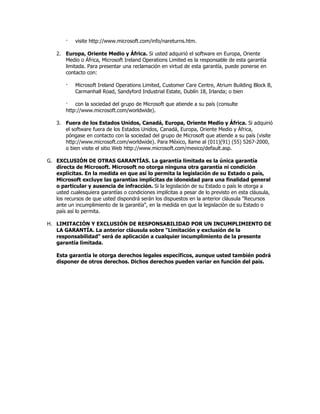 ·   visite http://www.microsoft.com/info/nareturns.htm.

    2. Europa, Oriente Medio y África. Si usted adquirió el software en Europa, Oriente
       Medio o África, Microsoft Ireland Operations Limited es la responsable de esta garantía
       limitada. Para presentar una reclamación en virtud de esta garantía, puede ponerse en
       contacto con:

        ·   Microsoft Ireland Operations Limited, Customer Care Centre, Atrium Building Block B,
            Carmanhall Road, Sandyford Industrial Estate, Dublín 18, Irlanda; o bien

        · con la sociedad del grupo de Microsoft que atiende a su país (consulte
        http://www.microsoft.com/worldwide).

    3. Fuera de los Estados Unidos, Canadá, Europa, Oriente Medio y África. Si adquirió
       el software fuera de los Estados Unidos, Canadá, Europa, Oriente Medio y África,
       póngase en contacto con la sociedad del grupo de Microsoft que atiende a su país (visite
       http://www.microsoft.com/worldwide). Para México, llame al (011)(91) (55) 5267-2000,
       o bien visite el sitio Web http://www.microsoft.com/mexico/default.asp.

G. EXCLUSIÓN DE OTRAS GARANTÍAS. La garantía limitada es la única garantía
   directa de Microsoft. Microsoft no otorga ninguna otra garantía ni condición
   explícitas. En la medida en que así lo permita la legislación de su Estado o país,
   Microsoft excluye las garantías implícitas de idoneidad para una finalidad general
   o particular y ausencia de infracción. Si la legislación de su Estado o país le otorga a
   usted cualesquiera garantías o condiciones implícitas a pesar de lo previsto en esta cláusula,
   los recursos de que usted dispondrá serán los dispuestos en la anterior cláusula "Recursos
   ante un incumplimiento de la garantía", en la medida en que la legislación de su Estado o
   país así lo permita.

H. LIMITACIÓN Y EXCLUSIÓN DE RESPONSABILIDAD POR UN INCUMPLIMIENTO DE
   LA GARANTÍA. La anterior cláusula sobre "Limitación y exclusión de la
   responsabilidad" será de aplicación a cualquier incumplimiento de la presente
   garantía limitada.

    Esta garantía le otorga derechos legales específicos, aunque usted también podrá
    disponer de otros derechos. Dichos derechos pueden variar en función del país.
 