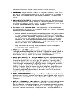 software en cualquier otro dispositivo al que se le haya asignado una licencia.

2. USO EN RED. En lugar de instalar el software en el dispositivo con licencia, puede instalar
   una copia en un dispositivo de almacenamiento, como un servidor de red. Esa copia sólo la
   podrá utilizar para ejecutar el software en su dispositivo con licencia a través de una red
   interna.

3. CONEXIONES DE DISPOSITIVOS. Usted podrá autorizar que otros 10 dispositivos como
   máximo obtengan acceso al software instalado en el dispositivo con licencia para utilizar los
   servicios de archivos, los servicios de impresión, los servicios de Internet Information Server,
   la conexión compartida a Internet y los servicios de telefonía.

4. TECNOLOGÍAS DE ACCESO REMOTO. Usted podrá acceder y utilizar remotamente el
   software instalado en el dispositivo con licencia desde cualquier otro dispositivo utilizando las
   siguientes tecnologías de acceso remoto.

    ·   Escritorio remoto. El usuario principal y único del dispositivo con licencia podrá acceder a
        una sesión desde cualquier otro dispositivo utilizando “Escritorio remoto” o tecnologías
        similares. Por “sesión” se entiende la experiencia de interactuar, directa o indirectamente
        con el software, a través de cualquier combinación de periféricos de entrada, salida y
        visualización. Será posible que otros usuarios accedan a una sesión desde cualquier
        dispositivo utilizando estas tecnologías, siempre y cuando el dispositivo remoto disponga
        de una licencia propia para la ejecución del software.

    ·   Otras tecnologías de acceso. Usted podrá utilizar Asistencia Remota o tecnologías
        similares para compartir una sesión activa.

5. OTROS USOS REMOTOS. Usted podrá autorizar que cualquier número de dispositivos
   obtenga acceso al software instalado en el dispositivo con licencia con cualquier finalidad, a
   excepción de las descritas en las secciones Conexiones de dispositivos y Tecnologías de
   acceso remoto, como, por ejemplo, para sincronizar datos entre dispositivos.

6. USO CON TECNOLOGÍAS DE VIRTUALIZACIÓN. Podrá utilizar el software instalado en
   el dispositivo con licencia en un sistema de hardware virtual (o emulado de cualquier otro
   modo) en el dispositivo con licencia. En tal caso, no podrá ejecutar u obtener acceso al
   contenido, ni utilizar las aplicaciones protegidas por cualquier tecnología de administración de
   derechos digitales, de información o de empresa de Microsoft, o por cualquier otro servicio
   de gestión de derechos de Microsoft, ni utilizar BitLocker. Le recomendamos que no
   reproduzca ni obtenga acceso al contenido, ni utilice las aplicaciones que estén protegidas
   por cualquier otra tecnología de administración de derechos de empresa, de información o
   digitales u otros servicios de administración de derechos, ni use un cifrado del volumen
   completo de la unidad de disco.

7. MEDIA CENTER EXTENDER. Podrá ejecutar simultáneamente 5 sesiones de Media Center
   Extender (u otro software o dispositivo que proporcione una funcionalidad similar para un fin
   parecido) para mostrar la interfaz de usuario o el contenido del software en otras pantallas o
   dispositivos.

8. GUÍA DE PROGRAMACIÓN ELECTRÓNICA. Si el software incluye acceso a un servicio de
   guía de programación electrónica que muestre listados de TV personalizados, será de
   aplicación al servicio un contrato independiente. Si usted no acepta el contrato de términos
   del servicio, podrá seguir utilizando el software pero no el servicio de guía de programación
   electrónica. El servicio quizás contenga contenido publicitario y datos relacionados, que el
 