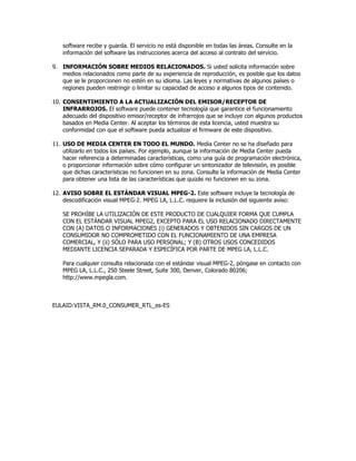 software recibe y guarda. El servicio no está disponible en todas las áreas. Consulte en la
    información del software las instrucciones acerca del acceso al contrato del servicio.

9. INFORMACIÓN SOBRE MEDIOS RELACIONADOS. Si usted solicita información sobre
   medios relacionados como parte de su experiencia de reproducción, es posible que los datos
   que se le proporcionen no estén en su idioma. Las leyes y normativas de algunos países o
   regiones pueden restringir o limitar su capacidad de acceso a algunos tipos de contenido.

10. CONSENTIMIENTO A LA ACTUALIZACIÓN DEL EMISOR/RECEPTOR DE
    INFRARROJOS. El software puede contener tecnología que garantice el funcionamiento
    adecuado del dispositivo emisor/receptor de infrarrojos que se incluye con algunos productos
    basados en Media Center. Al aceptar los términos de esta licencia, usted muestra su
    conformidad con que el software pueda actualizar el firmware de este dispositivo.

11. USO DE MEDIA CENTER EN TODO EL MUNDO. Media Center no se ha diseñado para
    utilizarlo en todos los países. Por ejemplo, aunque la información de Media Center pueda
    hacer referencia a determinadas características, como una guía de programación electrónica,
    o proporcionar información sobre cómo configurar un sintonizador de televisión, es posible
    que dichas características no funcionen en su zona. Consulte la información de Media Center
    para obtener una lista de las características que quizás no funcionen en su zona.

12. AVISO SOBRE EL ESTÁNDAR VISUAL MPEG-2. Este software incluye la tecnología de
    descodificación visual MPEG-2. MPEG LA, L.L.C. requiere la inclusión del siguiente aviso:

    SE PROHÍBE LA UTILIZACIÓN DE ESTE PRODUCTO DE CUALQUIER FORMA QUE CUMPLA
    CON EL ESTÁNDAR VISUAL MPEG2, EXCEPTO PARA EL USO RELACIONADO DIRECTAMENTE
    CON (A) DATOS O INFORMACIONES (i) GENERADOS Y OBTENIDOS SIN CARGOS DE UN
    CONSUMIDOR NO COMPROMETIDO CON EL FUNCIONAMIENTO DE UNA EMPRESA
    COMERCIAL, Y (ii) SÓLO PARA USO PERSONAL; Y (B) OTROS USOS CONCEDIDOS
    MEDIANTE LICENCIA SEPARADA Y ESPECÍFICA POR PARTE DE MPEG LA, L.L.C.

    Para cualquier consulta relacionada con el estándar visual MPEG-2, póngase en contacto con
    MPEG LA, L.L.C., 250 Steele Street, Suite 300, Denver, Colorado 80206;
    http://www.mpegla.com.



EULAID:VISTA_RM.0_CONSUMER_RTL_es-ES
 