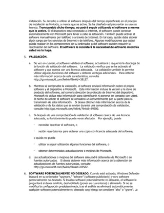 instalación. Su derecho a utilizar el software después del tiempo especificado en el proceso
   de instalación es limitado, a menos que se active. Se ha diseñado así para evitar su uso sin
   licencia. Transcurrido dicho tiempo, no podrá seguir utilizando el software a menos
   que lo active. Si el dispositivo está conectado a Internet, el software puede conectar
   automáticamente con Microsoft para llevar a cabo la activación. También puede activar el
   software manualmente por teléfono o a través de Internet. En tal caso, quizás deba abonar
   algún cargo por los servicios de Internet y de teléfono. Algunas modificaciones que usted
   pueda realizar en los componentes de su ordenador o del software pueden requerir la
   reactivación del software. El software le recordará la necesidad de activarlo mientras
   usted no lo haga.

5. VALIDACIÓN.

   a. De vez en cuando, el software validará el software, actualizará o requerirá la descarga de
      la función de validación del software. La validación verifica que se ha activado el
      software y que cuenta con una licencia adecuada. La validación también le permite
      utilizar algunas funciones del software u obtener ventajas adicionales. Para obtener
      más información acerca de esta característica, consulte
      http://go.microsoft.com/fwlink/?linkid=39157.

   b. Mientras se compruebe la validación, el software enviará información sobre el propio
      software y el dispositivo a Microsoft. Esta información incluye la versión y la clave de
      producto del software, así como la dirección de protocolo de Internet del dispositivo.
      Microsoft no utiliza esta información para identificarle ni ponerse en contacto con usted.
      El hecho de utilizar el software se considera un consentimiento por su parte para la
      transmisión de esta información. Si desea obtener más información acerca de la
      validación y de los datos que se envían durante una comprobación de validación,
      consulte http://go.microsoft.com/fwlink/?linkid=69500.

   c.   Si después de una comprobación de validación el software carece de una licencia
        adecuada, su funcionamiento puede verse afectado. Por ejemplo, puede

        ·   necesitar reactivar el software, o

        ·   recibir recordatorios para obtener una copia con licencia adecuada del software,

        o quizás no pueda

        ·   utilizar o seguir utilizando algunas funciones del software, o

        ·   obtener determinadas actualizaciones o mejoras de Microsoft.

   d. Las actualizaciones o mejoras del software sólo podrá obtenerlas de Microsoft o de
      fuentes autorizadas. Si desea obtener más información acerca de la obtención de
      actualizaciones de fuentes autorizadas, consulte
      http://go.microsoft.com/fwlink/?linkid=69502.

6. SOFTWARE POTENCIALMENTE NO DESEADO. Cuando esté activado, Windows Defender
   buscará en su ordenador “spyware,” “adware” (software publicitario) y otro software
   potencialmente no deseado. Si localiza software potencialmente no deseado, el software le
   preguntará si desea omitirlo, deshabilitarlo (poner en cuarentena) o eliminarlo. Si no se
   modifica la configuración predeterminada, tras el análisis se eliminará automáticamente
   cualquier software potencialmente no deseado cuyo riesgo se considere “alto” o “grave”. La
 