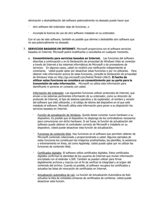 eliminación o deshabilitación del software potencialmente no deseado puede hacer que

   ·   otro software del ordenador deje de funcionar, o

   ·   incumpla la licencia de uso de otro software instalado en su ordenador.

   Con el uso de este software, también es posible que elimine o deshabilite otro software que
   no sea potencialmente no deseado.

7. SERVICIOS BASADOS EN INTERNET. Microsoft proporciona con el software servicios
   basados en Internet. Microsoft podrá modificarlos o cancelarlos en cualquier momento.

   a. Consentimiento para servicios basados en Internet. Las funciones del software
      descritas a continuación y en la Declaración de privacidad de Windows Vista se conectan
      a través de Internet a los sistemas informáticos de Microsoft o de proveedores de
      servicios. En algunos casos, usted no recibirá una notificación independiente al
      conectarse. Usted puede optar por desactivar estas funciones o por no utilizarlas. Para
      obtener más información acerca de estas funciones, consulte la Declaración de privacidad
      de Windows Vista en http://go.microsoft.com/fwlink/?linkid=20615. El hecho de
      utilizar estas funciones se considera un consentimiento por su parte para la
      transmisión de esta información. Microsoft no utiliza esta información para
      identificarle ni ponerse en contacto con usted.

       Información del ordenador. Las siguientes funciones utilizan protocolos de Internet, que
       envían a los sistemas pertinentes información de su ordenador, como su dirección de
       protocolo de Internet, el tipo de sistema operativo y de explorador, el nombre y versión
       del software que esté utilizando, y el código de idioma del dispositivo en el que esté
       instalado el software. Microsoft utiliza esta información para poner a su disposición los
       servicios basados en Internet.

       ·   Función de actualización de Windows. Quizás desee conectar nuevo hardware a su
           dispositivo. Es posible que el dispositivo no disponga de los controladores necesarios
           para comunicarse con dicho hardware. Si así fuese, la función de actualización del
           software puede obtener el controlador correcto de Microsoft e instalarlo en su
           dispositivo. Usted puede desactivar esta función de actualización.

       ·   Funciones de contenido Web. Hay funciones en el software que permiten obtener de
           Microsoft contenido relacionado y proporcionárselo a usted. Algunos ejemplos de
           estas funciones los constituyen las imágenes prediseñadas, las plantillas, la asistencia
           y entrenamiento en línea, así como Appshelp. Usted puede optar por no utilizar las
           funciones de contenido Web.

       ·   Certificados digitales. El software utiliza certificados digitales. Estos certificados
           digitales confirman la identidad de los usuarios de Internet que envían información
           encriptada con el estándar x.509. También se pueden utilizar para firmar
           digitalmente archivos y macros con el fin de verificar la integridad y el origen del
           contenido del archivo. Cuando es posible, el software recupera los certificados y
           actualiza las listas de revocación de certificados en Internet.

       ·   Actualización automática de raíz. La función de Actualización Automática de Raíz
           actualiza la lista de entidades emisoras de certificados de confianza. Usted puede
           desactivar esta función.
 