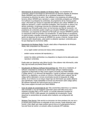 ·   Administración de derechos digitales de Windows Media. Los propietarios de
    contenidos utilizan la tecnología de administración de derechos digitales de Windows
    Media (WMDRM) para la protección de su propiedad intelectual e industrial
    (incluyendo los derechos de autor). Este software y los programas de software de
    terceros utilizan WMDRM para reproducir y copiar contenidos protegidos por WMDRM.
    Si el software no protegiese los contenidos, los propietarios de los mismos pueden
    exigir a Microsoft que revoque la capacidad del software para utilizar WMDRM con el
    objeto de reproducir o copiar contenidos protegidos. Esta revocación no afecta a los
    demás contenidos. Al descargar licencias de contenidos protegidos, usted estará
    aceptando que Microsoft pueda incluir con las licencias una lista de revocación. Los
    propietarios de contenidos pueden exigirle que actualice WMDRM para acceder a sus
    contenidos. Los programas de software de Microsoft que incluyan WMDRM le pedirán
    su autorización antes de proceder a la actualización. Si usted decide no actualizarse,
    no podrá acceder a aquellos contenidos que requieran la actualización. Usted tiene la
    opción de desactivar las funciones de WMDRM con acceso a Internet. Aunque dichas
    funciones estén desactivadas, usted podrá no obstante reproducir contenidos para
    los que disponga de una licencia válida.

·   Reproductor de Windows Media. Cuando usted utilice el Reproductor de Windows
    Media, éste comprobará con Microsoft si

    ·   en su región existen servicios de música online compatibles;

    ·   existen nuevas versiones del reproductor; y

    ·   existen los códecs pertinentes si su dispositivo no dispone de los adecuados para
        reproducir contenidos.

    Puede optar por desactivar esta última función. Para obtener más información, visite
    http://go.microsoft.com/fwlink/?linkid=44073.

·   Actualización de Malicious Software Removal/Clean On. Antes de su instalación, el
    software comprobará la existencia de determinado software malintencionado
    cotejando el relacionado en http://www.support.microsoft.com/?kbid=890830
    (“Código dañino”) y lo eliminará del dispositivo. Cuando el software intercepte código
    dañino en su dispositivo, se enviará un informe a Microsoft sobre cualquier tipo de
    código dañino detectado o errores encontrados durante la búsqueda de código
    dañino. En el informe no se incluye ningún tipo de información que pueda utilizarse
    para identificarle. Puede deshabilitar la función de información sobre código dañino
    del software siguiendo las instrucciones que se indican en
    http://www.support.microsoft.com/?kbid=890830.

·   Icono de estado de conectividad de red. Esta característica determina si un sistema
    está conectado a una red mediante supervisión pasiva del tráfico de la red o
    mediante consultas DNS o HTTP activas. La consulta solamente transfiere la
    información TCP/IP o DNS estándar con propósitos de enrutamiento. Puede
    desactivar la característica de consulta activa mediante una configuración del
    Registro.

·   Windows Time Service. Este servicio se sincroniza con time.windows.com una vez a
    la semana para proporcionar al ordenador la hora correcta. Puede desactivar esta
    función o bien elegir qué origen prefiere para la hora en el subprograma Fecha y
    hora del Panel de control. La conexión utiliza el protocolo NTP estándar.
 