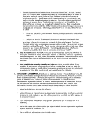 ·   Servicio de recorrido de Traducción de direcciones de red (NAT) de IPv6 (Teredo).
            Esta función ayuda a los dispositivos domésticos existentes de puerta de enlace a
            Internet a realizar la transición hacia IPv6. IPv6 es el protocolo de Internet de
            próxima generación. Ayuda a permitir la conectividad de un extremo a otro que
            suelen necesitar las aplicaciones punto a punto. Para ello, cada vez que inicie el
            software, el servicio cliente Teredo intentará encontrar un servicio público de
            Internet Teredo enviando una consulta a través de Internet. Esta consulta sólo
            transfiere información estándar del Servicio de nombres de dominio para averiguar si
            su equipo está conectado a Internet y puede encontrar un servicio público Teredo.
            Si usted

            ·   utiliza una aplicación (como Windows Meeting Space) que necesita conectividad
                IPv6 o

            ·   configura el servidor de seguridad para permitir siempre conectividad IPv6,
            se enviará información estándar del protocolo de Internet al servicio Teredo en
            Microsoft a intervalos periódicos de manera predeterminada. No se enviará ninguna
            otra información a Microsoft. Puede cambiar este valor predeterminado para utilizar
            servidores que no sean de Microsoft. También puede desactivar esta función
            mediante una utilidad de la línea de comandos denominada “netsh”.
   b. Uso de información. Microsoft podrá usar la información del equipo, los informes de
      error y los informes de código dañino para mejorar su software y servicios. Y podremos
      también compartirla con otros, como proveedores de software y hardware Podrán usar la
      información para mejorar el funcionamiento de sus productos con el software de
      Microsoft.

   c.   Uso indebido de servicios basados en Internet. Usted no podrá utilizar dichos
        servicios de una manera tal que pueda perjudicar u obstaculizar su uso por parte de
        otros usuarios. Usted no podrá utilizar los servicios para intentar acceder sin autorización
        a cualquier servicio, dato, cuenta o red, sean cuales fueren los métodos.

8. ALCANCE DE LA LICENCIA. El software se cede bajo licencia y no es objeto de venta. El
   presente contrato sólo le otorga algunos derechos de uso del software. Microsoft se reserva
   todos los demás derechos. A menos que la legislación aplicable le otorgue más derechos a
   pesar de esta limitación, usted sólo podrá utilizar el software tal como lo autoriza
   expresamente el presente contrato. Al hacerlo, deberá ajustarse a las limitaciones técnicas
   del software que sólo permiten utilizarlo de determinadas formas. Para obtener más
   información, consulte http://www.microsoft.com/licensing/userights. Usted no podrá:

   ·    eludir las limitaciones técnicas del software,

   ·    utilizar técnicas de ingeniería inversa, descompilar o desensamblar el software, excepto y
        únicamente en la medida en que ello esté expresamente permitido por la ley a pesar de
        la presente limitación

   ·    usar componentes del software para ejecutar aplicaciones que no se ejecuten en el
        software;

   ·    hacer más copias del software de las que especifica este contrato o permite la legislación
        vigente a pesar de esta limitación,

   ·    hacer público el software para que otros lo copien,
 