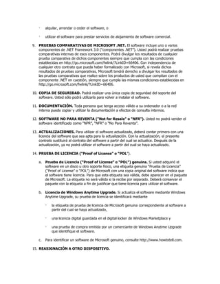·    alquilar, arrendar o ceder el software, o

    ·    utilizar el software para prestar servicios de alojamiento de software comercial.

9. PRUEBAS COMPARATIVAS DE MICROSOFT .NET. El software incluye uno o varios
   componentes de .NET Framework 3.0 (“componentes .NET”). Usted podrá realizar pruebas
   comparativas internas de esos componentes. Podrá divulgar los resultados de cualquier
   prueba comparativa de dichos componentes siempre que cumpla con las condiciones
   establecidas en http://go.microsoft.com/fwlink/?LinkID=66406. Con independencia de
   cualquier otro contrato que pueda haber formalizado con Microsoft, si revela dichos
   resultados de pruebas comparativas, Microsoft tendrá derecho a divulgar los resultados de
   las pruebas comparativas que realice sobre los productos de usted que compitan con el
   componente .NET en cuestión, siempre que cumpla las mismas condiciones establecidas en
   http://go.microsoft.com/fwlink/?LinkID=66406.

10. COPIA DE SEGURIDAD. Podrá realizar una única copia de seguridad del soporte del
    software. Usted sólo podrá utilizarla para volver a instalar el software.

11. DOCUMENTACIÓN. Toda persona que tenga acceso válido a su ordenador o a la red
    interna puede copiar y utilizar la documentación a efectos de consulta internos.

12. SOFTWARE NO PARA REVENTA ("Not for Resale" o "NFR"). Usted no podrá vender el
    software identificado como “NPR”, “NFR” o “No Para Reventa”.

13. ACTUALIZACIONES. Para utilizar el software actualizado, deberá contar primero con una
    licencia del software que sea apta para la actualización. Con la actualización, el presente
    contrato sustituirá al contrato del software a partir del cual se actualice. Después de la
    actualización, ya no podrá utilizar el software a partir del cual se haya actualizado.

14. PRUEBA DE LICENCIA (“Proof of License” o “POL”).

    a. Prueba de Licencia (“Proof of License” o “POL”) genuina. Si usted adquirió el
       software en un disco u otro soporte físico, una etiqueta genuina “Prueba de Licencia”
       (“Proof of License” o “POL”) de Microsoft con una copia original del software indica que
       el software tiene licencia. Para que esta etiqueta sea válida, debe aparecer en el paquete
       de Microsoft. La etiqueta no será válida si la recibe por separado. Deberá conservar el
       paquete con la etiqueta a fin de justificar que tiene licencia para utilizar el software.

    b. Licencia de Windows Anytime Upgrade. Si actualiza el software mediante Windows
       Anytime Upgrade, su prueba de licencia se identificará mediante

         ·   la etiqueta de prueba de licencia de Microsoft genuina correspondiente al software a
             partir del cual se haya actualizado,

         ·   una licencia digital guardada en el digital locker de Windows Marketplace y

         ·   una prueba de compra emitida por un comerciante de Windows Anytime Upgrade
             que identifique el software.

    c.   Para identificar un software de Microsoft genuino, consulte http://www.howtotell.com.

15. REASIGNACIÓN A OTRO DISPOSITIVO.
 