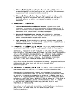 a. Software distinto de Windows Anytime Upgrade. Usted podrá desinstalar el
       software e instalarlo en otro dispositivo para su uso. No obstante, no podrá hacerlo si
       es para compartir esta licencia entre distintos dispositivos.

    b. Software de Windows Anytime Upgrade. El primer usuario del software podrá
       reasignar la licencia otro dispositivo en una ocasión, pero sólo en el caso de que los
       términos de la licencia del software a partir del cual se actualice permitan la
       reasignación.

16. TRANSFERENCIA A UN TERCERO.

    a. Software distinto de Windows Anytime Upgrade. El primer usuario puede
       transferir una vez el software, junto con este contrato, directamente a un tercero. El
       primer usuario deberá desinstalar el software antes de transferirlo separadamente del
       dispositivo. El primer usuario no podrá conservar ninguna copia.

    b. Software de Windows Anytime Upgrade. Sólo puede transferir el software
       directamente a un tercero junto con el dispositivo con licencia. No podrá conservar
       ninguna copia del software ni ninguna versión anterior.

    c.   Otros requisitos. Antes de la transferencia permitida, el tercero deberá aceptar la
         aplicación de los términos del presente contrato a la transferencia y uso del software. La
         transferencia debe incluir la “prueba de licencia”.

17. AVISO SOBRE EL ESTÁNDAR VISUAL MPEG-4. Este software incluye la tecnología de
    descodificación visual MPEG-4. MPEG LA, L.L.C. requiere la inclusión del siguiente aviso:

    SE PROHÍBE LA UTILIZACIÓN DE ESTE PRODUCTO DE CUALQUIER FORMA QUE CUMPLA
    CON EL ESTÁNDAR VISUAL MPEG-4, EXCEPTO PARA EL USO RELACIONADO DIRECTAMENTE
    CON (A) DATOS O INFORMACIONES (i) GENERADOS Y OBTENIDOS SIN CARGOS DE UN
    CONSUMIDOR NO COMPROMETIDO CON EL FUNCIONAMIENTO DE UNA EMPRESA
    COMERCIAL, Y (ii) SÓLO PARA USO PERSONAL; Y (B) OTROS USOS CONCEDIDOS
    MEDIANTE LICENCIA SEPARADA Y ESPECÍFICA POR PARTE DE MPEG LA, L.L.C.

    Para cualquier consulta relacionada con el estándar visual MPEG-4, póngase en contacto con
    MPEG LA, L.L.C., 250 Steele Street, Suite 300, Denver, Colorado 80206;
    http://www.mpegla.com.

18. AVISO SOBRE EL ESTÁNDAR VISUAL VC-1. Este software puede incluir la tecnología de
    descodificación visual VC-1. MPEG LA, L.L.C. requiere la inclusión del siguiente aviso:

    LA LICENCIA DE ESTE PRODUCTO SE CONCEDE A TENOR DE LAS LICENCIAS DE LA
    CARTERA DE PATENTES DE VC-1 PARA USO PERSONAL Y NO COMERCIAL POR PARTE DE
    UN CONSUMIDOR PARA (A) CODIFICAR VÍDEO CONFORME AL ESTÁNDAR VISUAL VC-1
    (“VÍDEO VC-1”) O (B) DESCODIFICAR VÍDEO VC-1 QUE HAYA SIDO CODIFICADO POR UN
    CONSUMIDOR EJERCIENDO UNA ACTIVIDAD PERSONAL NO COMERCIAL Y/U OBTENIDO DE
    UN PROVEEDOR DE VÍDEO CON LICENCIA PARA PROPORCIONAR VÍDEO VC-1. NO SE
    OTORGA NINGUNA OTRA LICENCIA PARA CUALQUIER OTRO USO, NI SE DEBE
    PRESUPONER SU OTORGAMIENTO.

    Para cualquier consulta relacionada con el estándar visual VC-1, póngase en contacto con
    MPEG LA, L.L.C., 250 Steele Street, Suite 300, Denver, Colorado 80206;
    http://www.mpegla.com.
 