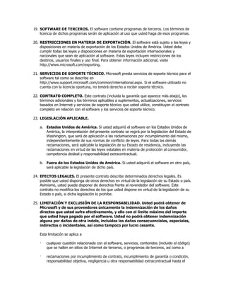 19. SOFTWARE DE TERCEROS. El software contiene programas de terceros. Los términos de
    licencia de dichos programas serán de aplicación al uso que usted haga de esos programas.

20. RESTRICCIONES EN MATERIA DE EXPORTACIÓN. El software está sujeto a las leyes y
    disposiciones en materia de exportación de los Estados Unidos de América. Usted debe
    cumplir todas las leyes y disposiciones en materia de exportación internacionales y
    nacionales que sean de aplicación al software. Estas leyes incluyen restricciones de los
    destinos, usuarios finales y uso final. Para obtener información adicional, visite
    http://www.microsoft.com/exporting.

21. SERVICIOS DE SOPORTE TÉCNICO. Microsoft presta servicios de soporte técnico para el
    software tal como se describe en
    http://www.support.microsoft.com/common/international.aspx. Si el software utilizado no
    cuenta con la licencia oportuna, no tendrá derecho a recibir soporte técnico.

22. CONTRATO COMPLETO. Este contrato (incluida la garantía que aparece más abajo), los
    términos adicionales y los términos aplicables a suplementos, actualizaciones, servicios
    basados en Internet y servicios de soporte técnico que usted utilice, constituyen el contrato
    completo en relación con el software y los servicios de soporte técnico.

23. LEGISLACIÓN APLICABLE.

    a. Estados Unidos de América. Si usted adquirió el software en los Estados Unidos de
       América, la interpretación del presente contrato se regirá por la legislación del Estado de
       Washington, que será de aplicación a las reclamaciones por incumplimiento del mismo,
       independientemente de sus normas de conflicto de leyes. Para todas las demás
       reclamaciones, será aplicable la legislación de su Estado de residencia, incluyendo las
       reclamaciones en virtud de las leyes estatales en materia de protección al consumidor,
       competencia desleal y responsabilidad extracontractual.

    b. Fuera de los Estados Unidos de América. Si usted adquirió el software en otro país,
       será aplicable la legislación de dicho país.

24. EFECTOS LEGALES. El presente contrato describe determinados derechos legales. Es
    posible que usted disponga de otros derechos en virtud de la legislación de su Estado o país.
    Asimismo, usted puede disponer de derechos frente al revendedor del software. Este
    contrato no modifica los derechos de los que usted dispone en virtud de la legislación de su
    Estado o país, si dicha legislación lo prohíbe.

25. LIMITACIÓN Y EXCLUSIÓN DE LA RESPONSABILIDAD. Usted podrá obtener de
    Microsoft y de sus proveedores únicamente la indemnización de los daños
    directos que usted sufra efectivamente, y ello con el límite máximo del importe
    que usted haya pagado por el software. Usted no podrá obtener indemnización
    alguna por daños de otra índole, incluidos los daños consecuenciales, especiales,
    indirectos o incidentales, así como tampoco por lucro cesante.

    Esta limitación se aplica a

    ·   cualquier cuestión relacionada con el software, servicios, contenidos (incluido el código)
        que se hallen en sitios de Internet de terceros, o programas de terceros, así como a

    ·   reclamaciones por incumplimiento de contrato, incumplimiento de garantía o condición,
        responsabilidad objetiva, negligencia u otra responsabilidad extracontractual hasta el
 