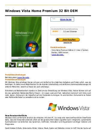 Windows Vista Home Premium 32 Bit OEM

                                                               Preis :
                                                                         Klicken Sie hier



                                                              Durchschnittliche Besucherbewertung

                                                                             3.2 von 5 Sternen




                                                          Produktmerkmale
                                                          q   Vista Home Premium Edition // 1 User // System
                                                              Builder / OEM Version
                                                          q   Lesen Sie mehr




Produktbeschreibungen
Betriebssystem Lesen Sie mehr
Produktbeschreibungen
Mit Windows Vista erledigen Nutzer sicherer und einfacher ihre täglichen Aufgaben und finden sofort, was sie
benötigen. Es bietet neue Möglichkeiten für die digitale Unterhaltung und einfachere Kommunikationswege mit
anderen Menschen, sowohl zu Hause als auch unterwegs.

Sicherheit und Bedienkomfort standen im Zentrum der Entwicklung von Windows Vista. Nutzer können sich auf
die neu gestaltete Bedienoberfläche freuen – im neuen Look and Feel. Außerdem kümmert sich Vista noch
mehr darum, Ordnung in die Datenflut auf der Festplatte zu bringen. Es wird leichter, Dokumente zu finden
oder Multimedia-Daten zu verwalten und zu nutzen.




Neue Benutzeroberfläche
Windows Vista vereinfacht deutlich das Arbeiten mit dem PC. So sorgt eine benutzerfreundliche Oberfläche
dafür, dass der Anwender jederzeit sofort auf die gewünschten Daten zugreifen kann. Integrierte, systemweite
Suchfunktionen vereinfachen das Speichern, Auffinden, Verwalten und Organisieren wichtiger Dateien und
Programme.

Damit bleiben E-Mails, Dokumente, Bilder, Videos, Musik, Spiele und Websites immer im Griff. Bei der Suche auf
 