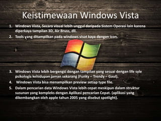Keistimewaan Windows Vista
1. Windows Vista, Secara visual lebih unggul daripada Sistem Operasi lain karena
diperkaya tampilan 3D, Air Bruss, dll.
2. Tools yang ditampilkan pada windows visat kaya dengan icon.
3. Windows Vista lebih bergengsi dengan tampilan yang sesuai dengan life syle
psikologis kehidupan jaman sekarang (Funky – Trendy – Gaul).
4. Windows Vista bisa menampilkan preview setiap type file.
5. Dalam pencarian data Windows Vista lebih cepat meskipun dalam struktur
susunan yang kompleks dengan Aplikasi pencarian Cepat. (aplikasi yang
dikembangkan oleh apple tahun 2005 yang disebut spotlight).
 