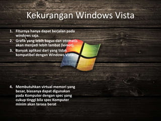 Kekurangan Windows Vista
1. Fiturnya hanya dapat berjalan pada
windows saja.
2. Grafik yang lebih bagus dan otomatis
akan menjadi lebih lambat (lemot).
3. Banyak aplikasi dari yang tidak
kompatibel dengan Windows Vista.
4. Membutuhkan virtual memori yang
besar, biasanya dapat digunakan
pada Komputer dengan spec yang
cukup tinggi bila spec Komputer
minim akan terasa berat
 